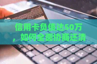 信用卡负债达50万，如何全面协商还清本金并解决相关问题？
