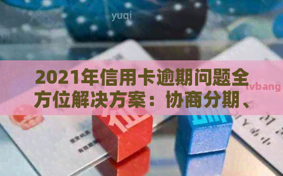 2021年信用卡逾期问题全方位解决方案：协商分期、还款技巧与影响