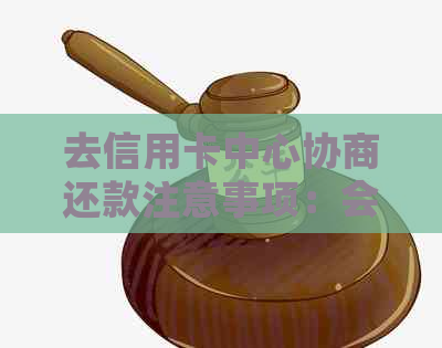 去信用卡中心协商还款注意事项：会不会被扣、被报警带走或签文件？