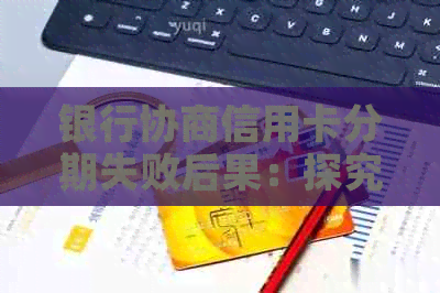 银行协商信用卡分期失败后果：探究不成功的原因与可能影响