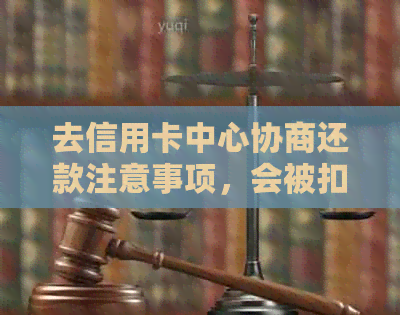 去信用卡中心协商还款注意事项，会被扣留吗？需要签哪些文件？