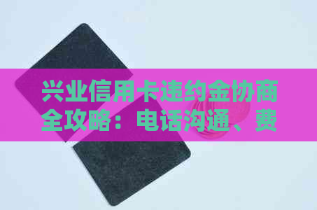 兴业信用卡违约金协商全攻略：电话沟通、费用计算及解决方法一网打尽