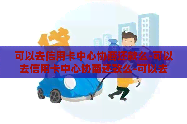 可以去信用卡中心协商还款么-可以去信用卡中心协商还款么-可以去当地信用卡中心协商吗