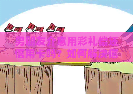 男朋友介意用彩礼偿还信用卡吗？如何解决信用问题？