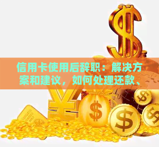 信用卡使用后辞职：解决方案和建议，如何处理还款、账户及相关问题