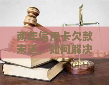 两年信用卡欠款未还，如何解决？逾期后果、还款方法及注意事项全解析