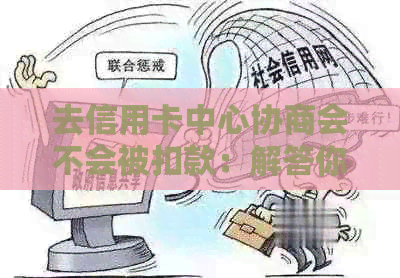 去信用卡中心协商会不会被扣款：解答你的疑惑