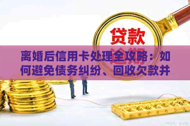 离婚后信用卡处理全攻略：如何避免债务纠纷、回收欠款并合理安排还款计划