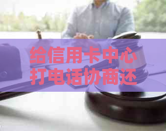 给信用卡中心打电话协商还款让等电话——如何主动与银行协商还款计划