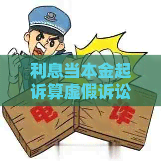 利息当本金起诉算虚假诉讼吗：处理方式与原因