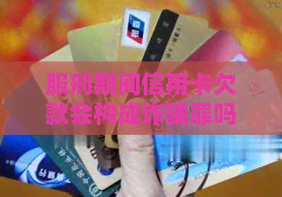 服刑期间信用卡欠款会构成诈骗罪吗？怎么办？