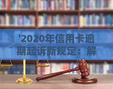 '2020年信用卡逾期起诉新规定：解读、应对与解决'