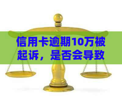 信用卡逾期10万被起诉，是否会导致房产查封和强制执行？