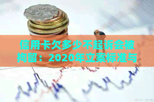 信用卡欠多少不起诉会被拘留：2020年立案标准与可能后果