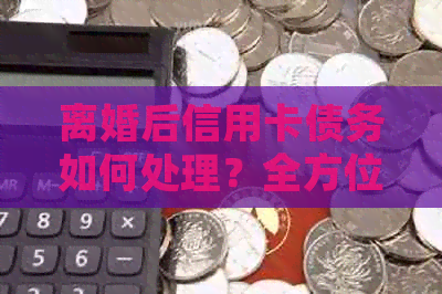 离婚后信用卡债务如何处理？全方位解答您的疑虑与困惑