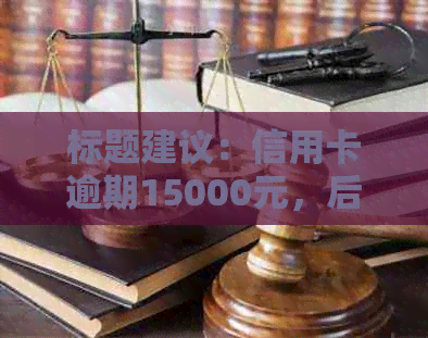 标题建议：信用卡逾期15000元，后果是什么？面临起诉吗？