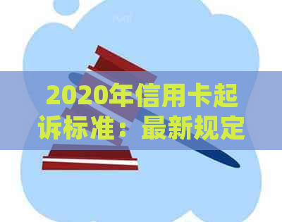 2020年信用卡起诉标准：最新规定与2021年信用卡起诉详情