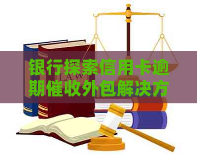 银行探索信用卡逾期外包解决方案