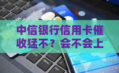 中信银行信用卡猛不？会不会上门？