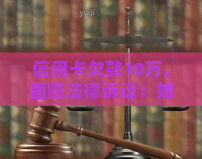 信用卡欠款10万，面临法律诉讼：如何应对和解决这个问题？