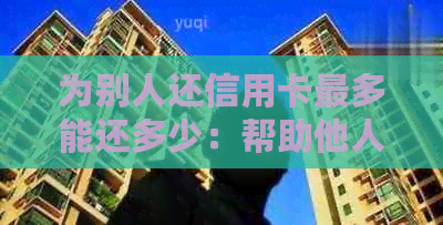 为别人还信用卡最多能还多少：帮助他人还款限额解析