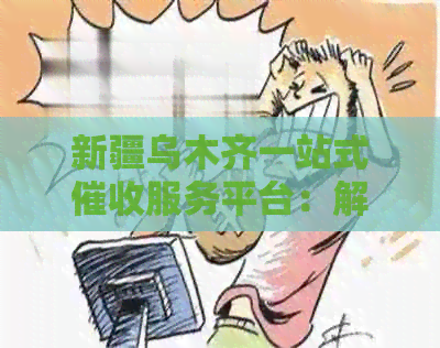 新疆乌木齐一站式服务平台：解决逾期账单、欠款追讨等多方面问题