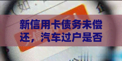 新信用卡债务未偿还，汽车过户是否受限？