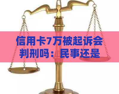 信用卡7万被起诉会判刑吗：民事还是刑事？多久？多少钱？