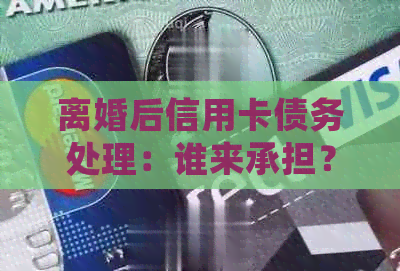 离婚后信用卡债务处理：谁来承担？