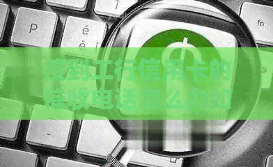 接到工行信用卡的电话怎么办如何处理及办理相关事宜