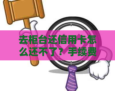 去柜台还信用卡怎么还不了？手续费、到账时间一应俱全！