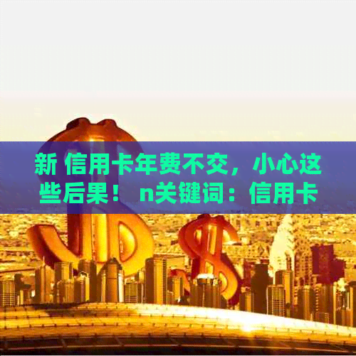 新 信用卡年费不交，小心这些后果！ n关键词：信用卡，年费，后果。