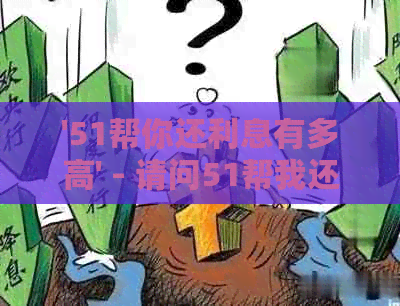 '51帮你还利息有多高' - 请问51帮我还利息的相关政策和利率是多少？