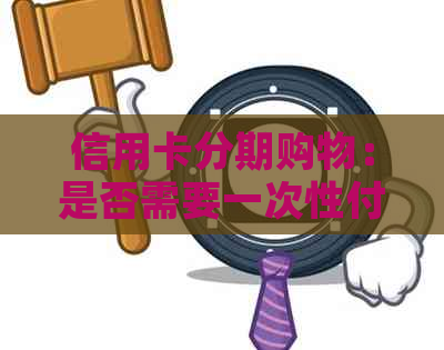 信用卡分期购物：是否需要一次性付清全款？如何选择最适合自己的分期方案？