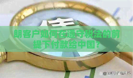 朗客户如何在遵守税法的前提下付款给中国？