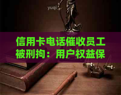 信用卡电话员工被刑拘：用户权益保护、企业责任与司法处置如何协调？