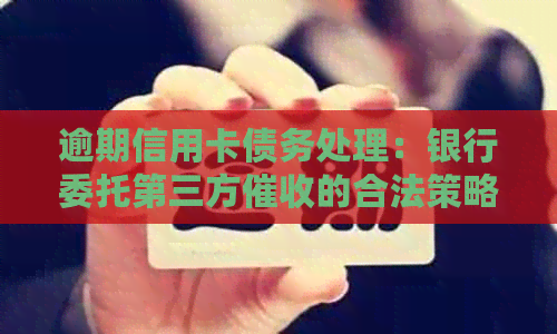 逾期信用卡债务处理：银行委托第三方的合法策略与应对方法-欠信用卡钱银行委托第三方