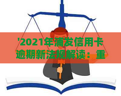 '2021年浦发信用卡逾期新法规解读：重要变化与旧政策对比'