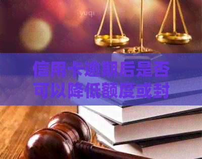 信用卡逾期后是否可以降低额度或封卡？处理方式全解析