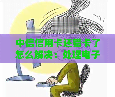 中信信用卡还错卡了怎么解决：处理电子卡错误的步骤