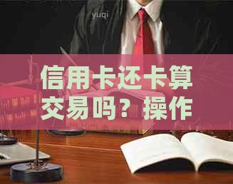 信用卡还卡算交易吗？操作流程、安全性及相关注意事项