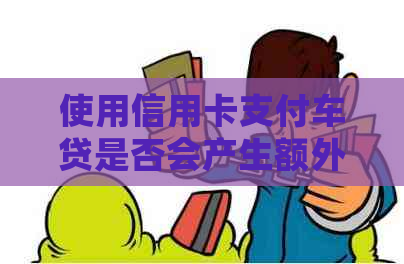 使用信用卡支付车贷是否会产生额外利息？了解所有相关费用及影响