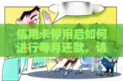 信用卡停用后如何进行每月还款，请问具体的办理方式是什么？