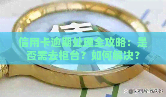 信用卡逾期处理全攻略：是否需去柜台？如何解决？