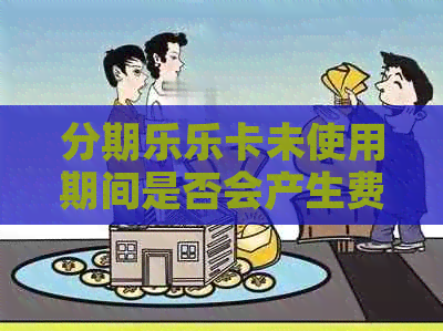 乐卡未使用期间是否会产生费用？详解相关政策及费用计算方法