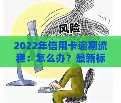 2022年信用卡逾期流程：怎么办？最新标准与政策解读。