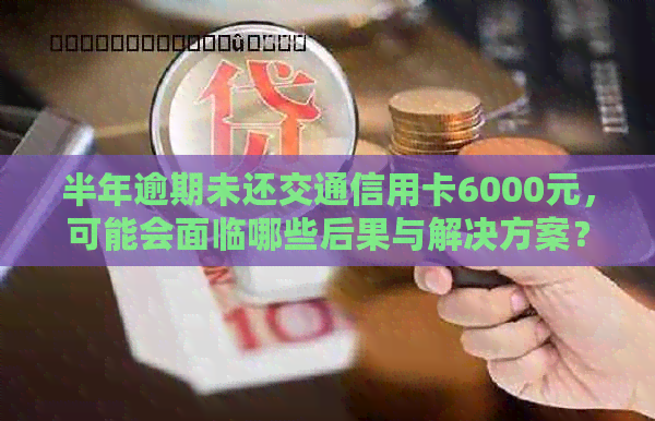 半年逾期未还交通信用卡6000元，可能会面临哪些后果与解决方案？