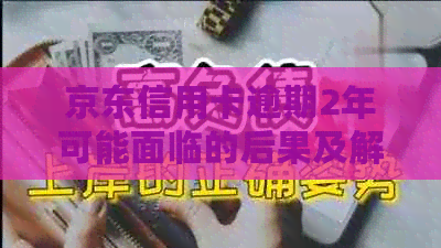 京东信用卡逾期2年可能面临的后果及解决方案，了解详细情况