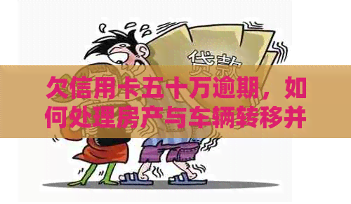 欠信用卡五十万逾期，如何处理房产与车辆转移并避免法律后果？