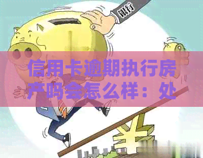 信用卡逾期执行房产吗会怎么样：处理方式及可能后果